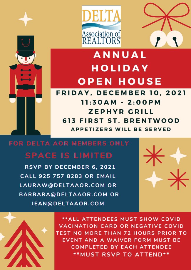 Annual Holiday Open House on Friday, December 10, 2021 at Zephyr Grill in Downtown Brentwood from 11:30 am to 2 pm. Appetizers will be served. For Delta Association of REALTORS members only. Space is limited. RSVP by December 6, 2021. Call 925-757-8283 or email Info@DeltaAOR.com .  All attendees must show proof of Covid-19 vaccination or proof of negative test within 72 hours of event. Attendees must complete and sign waivers to attend.